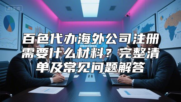 百色代办海外公司注册需要什么材料？完整清单及常见问题解答