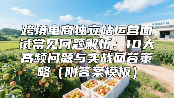 跨境电商独立站运营面试常见问题解析：10大高频问题与实战回答策略（附答案模板）