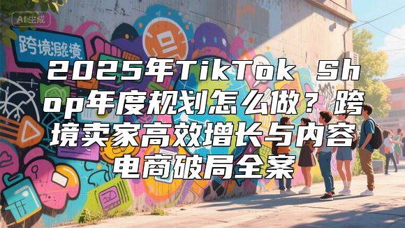 2025年TikTok Shop年度规划怎么做？跨境卖家高效增长与内容电商破局全案
