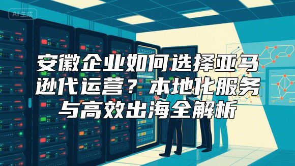 安徽企业如何选择亚马逊代运营？本地化服务与高效出海全解析