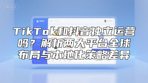 TikTok和抖音独立运营吗？解析两大平台全球布局与本地化策略差异
