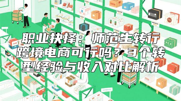 职业抉择：师范生转行跨境电商可行吗？3个转型经验与收入对比解析