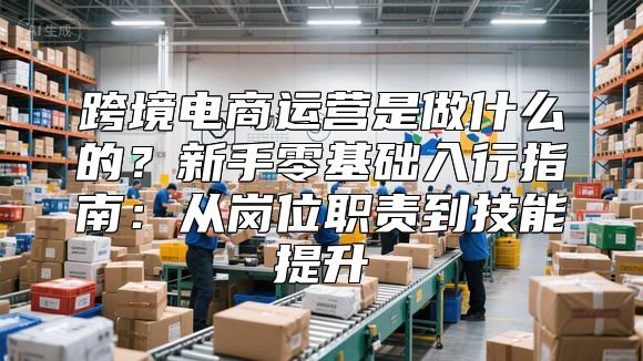 跨境电商运营是做什么的？新手零基础入行指南：从岗位职责到技能提升