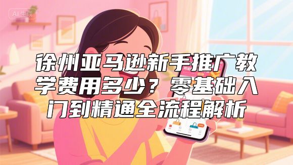 徐州亚马逊新手推广教学费用多少？零基础入门到精通全流程解析