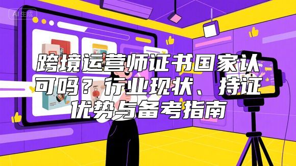 跨境运营师证书国家认可吗？行业现状、持证优势与备考指南