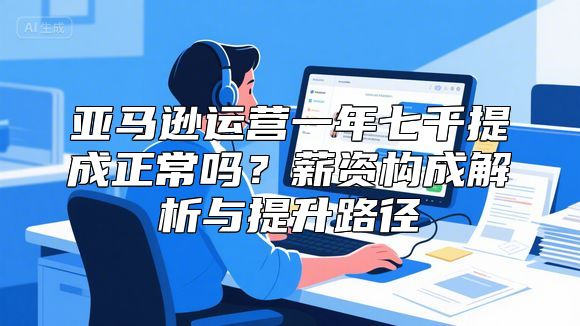 亚马逊运营一年七千提成正常吗？薪资构成解析与提升路径
