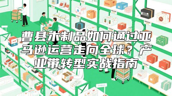 曹县木制品如何通过亚马逊运营走向全球？产业带转型实战指南