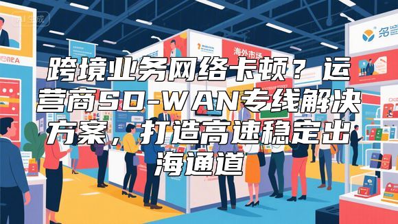 跨境业务网络卡顿？运营商SD-WAN专线解决方案，打造高速稳定出海通道