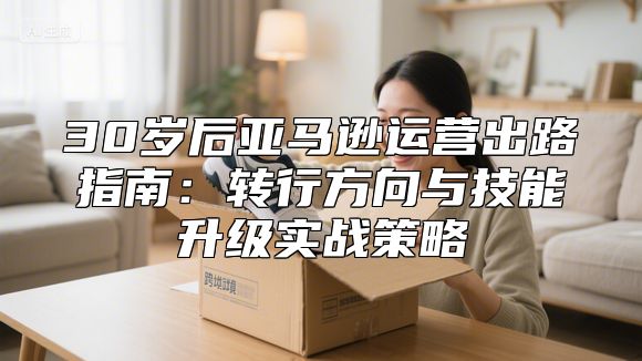 30岁后亚马逊运营出路指南：转行方向与技能升级实战策略