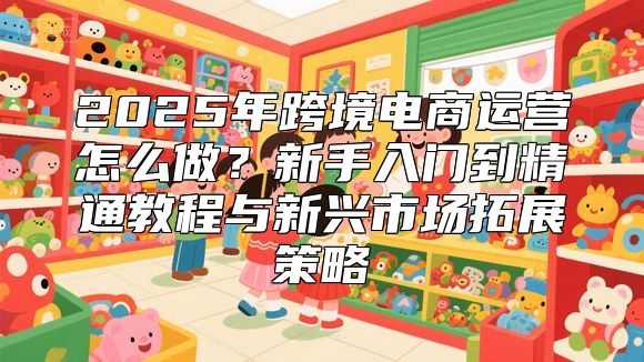 2025年跨境电商运营怎么做？新手入门到精通教程与新兴市场拓展策略