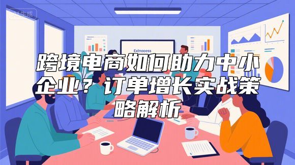 跨境电商如何助力中小企业？订单增长实战策略解析