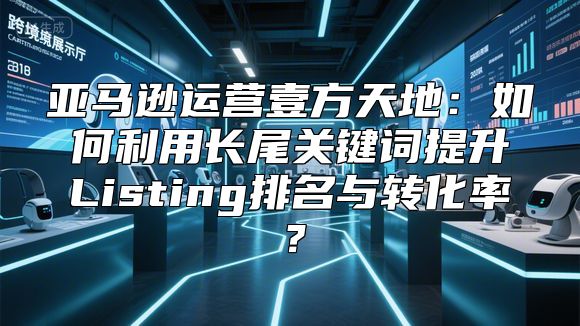 亚马逊运营壹方天地：如何利用长尾关键词提升Listing排名与转化率？