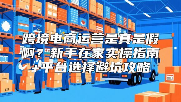 跨境电商运营是真是假啊？新手在家实操指南+平台选择避坑攻略