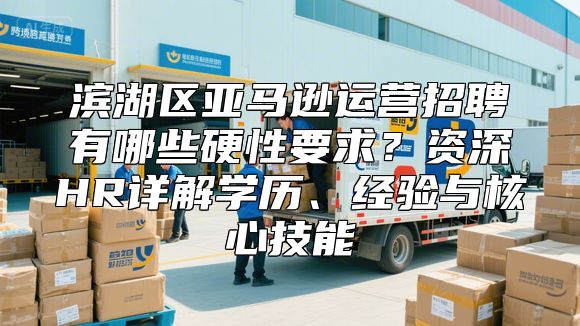 滨湖区亚马逊运营招聘有哪些硬性要求？资深HR详解学历、经验与核心技能