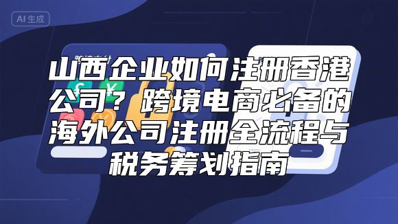 山西企业如何注册香港公司？跨境电商必备的海外公司注册全流程与税务筹划指南