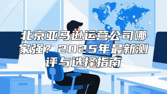 北京亚马逊运营公司哪家强？2025年最新测评与选择指南