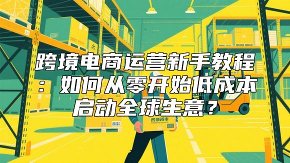 跨境电商运营新手教程：如何从零开始低成本启动全球生意？
