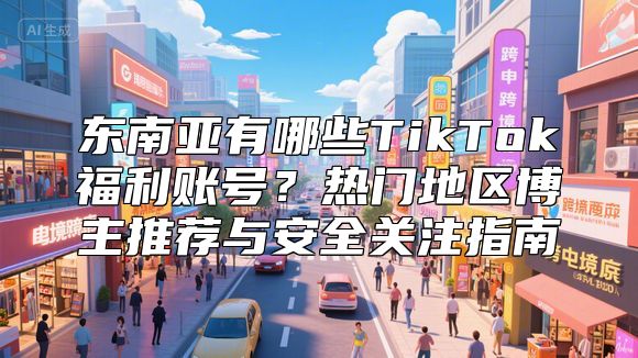 东南亚有哪些TikTok福利账号？热门地区博主推荐与安全关注指南