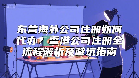 东营海外公司注册如何代办？香港公司注册全流程解析及避坑指南
