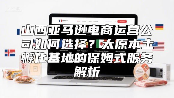 山西亚马逊电商运营公司如何选择？太原本土孵化基地的保姆式服务解析