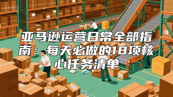 亚马逊运营日常全部指南：每天必做的18项核心任务清单