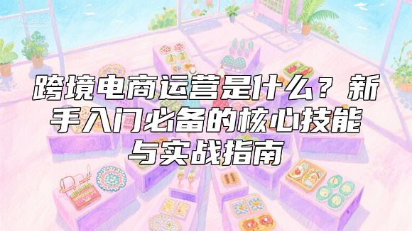 跨境电商运营是什么？新手入门必备的核心技能与实战指南