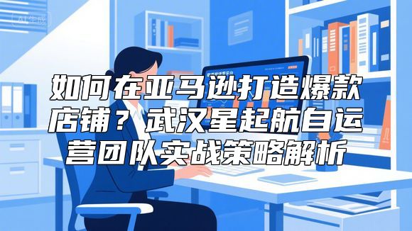 如何在亚马逊打造爆款店铺？武汉星起航自运营团队实战策略解析
