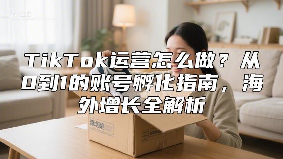 TikTok运营怎么做？从0到1的账号孵化指南，海外增长全解析