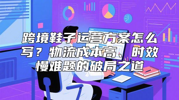 跨境鞋子运营方案怎么写？物流成本高、时效慢难题的破局之道