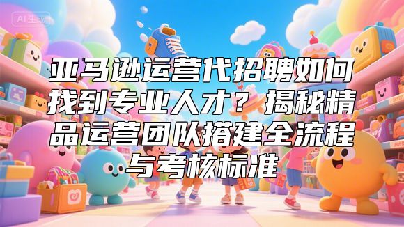 亚马逊运营代招聘如何找到专业人才？揭秘精品运营团队搭建全流程与考核标准