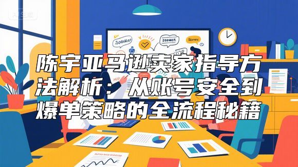 陈宇亚马逊卖家指导方法解析：从账号安全到爆单策略的全流程秘籍