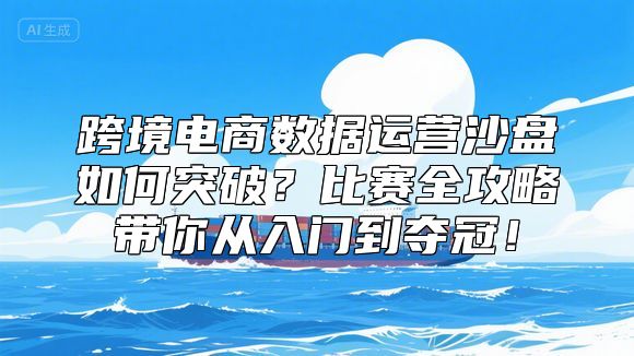 跨境电商数据运营沙盘如何突破？比赛全攻略带你从入门到夺冠！