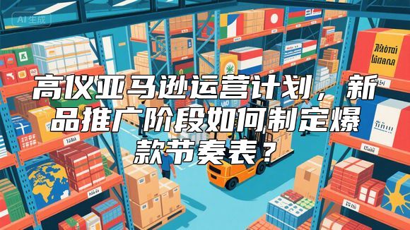 高仪亚马逊运营计划，新品推广阶段如何制定爆款节奏表？