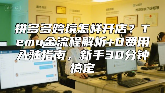拼多多跨境怎样开店？Temu全流程解析+0费用入驻指南，新手30分钟搞定