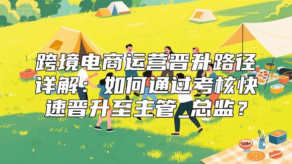 跨境电商运营晋升路径详解：如何通过考核快速晋升至主管_总监？