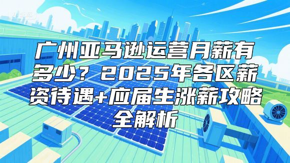 广州亚马逊运营月薪有多少？2025年各区薪资待遇+应届生涨薪攻略全解析