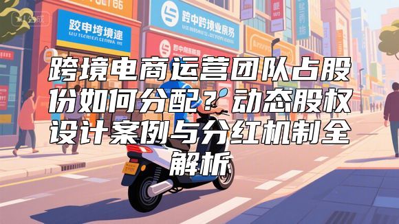 跨境电商运营团队占股份如何分配？动态股权设计案例与分红机制全解析