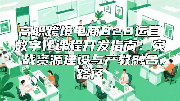 高职跨境电商B2B运营数字化课程开发指南：实战资源建设与产教融合路径