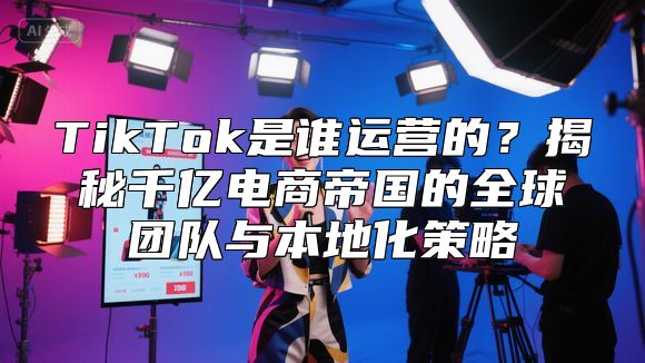 TikTok是谁运营的？揭秘千亿电商帝国的全球团队与本地化策略