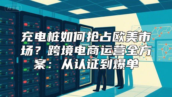 充电桩如何抢占欧美市场？跨境电商运营全方案：从认证到爆单