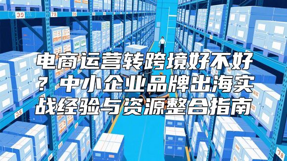 电商运营转跨境好不好？中小企业品牌出海实战经验与资源整合指南