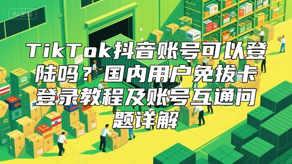 TikTok抖音账号可以登陆吗？国内用户免拔卡登录教程及账号互通问题详解