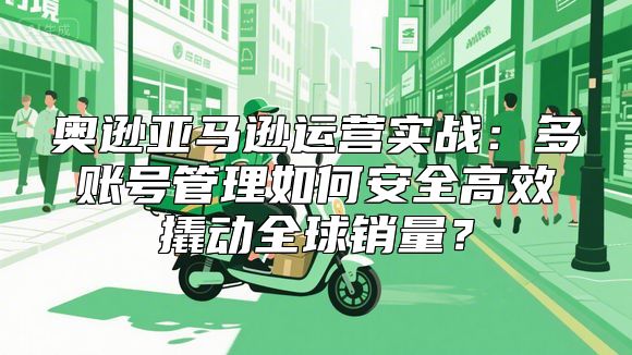 奥逊亚马逊运营实战：多账号管理如何安全高效撬动全球销量？