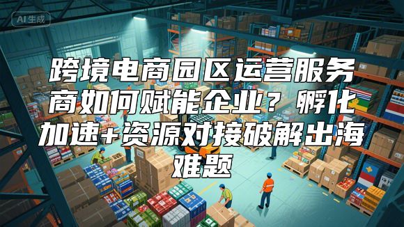 跨境电商园区运营服务商如何赋能企业？孵化加速+资源对接破解出海难题