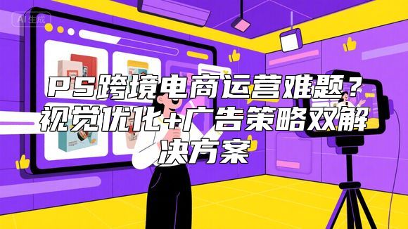 PS跨境电商运营难题？视觉优化+广告策略双解决方案