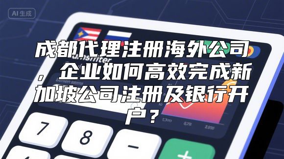 成都代理注册海外公司，企业如何高效完成新加坡公司注册及银行开户？