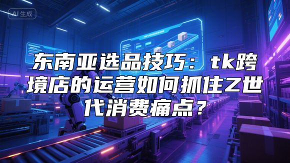 东南亚选品技巧：tk跨境店的运营如何抓住Z世代消费痛点？