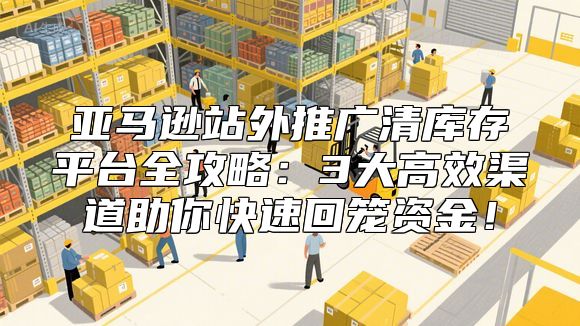 亚马逊站外推广清库存平台全攻略：3大高效渠道助你快速回笼资金！