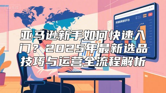亚马逊新手如何快速入门？2025年最新选品技巧与运营全流程解析