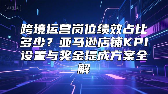 跨境运营岗位绩效占比多少？亚马逊店铺KPI设置与奖金提成方案全解